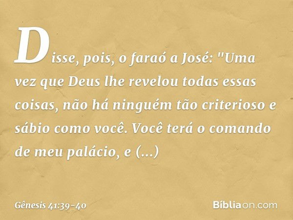 Disse, pois, o faraó a José: "Uma vez que Deus lhe revelou todas essas coisas, não há ninguém tão criterioso e sábio como você. Vo­cê terá o comando de meu palá