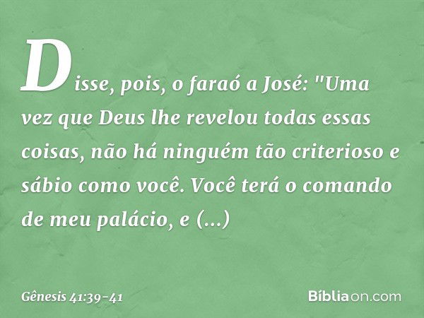 Disse, pois, o faraó a José: "Uma vez que Deus lhe revelou todas essas coisas, não há ninguém tão criterioso e sábio como você. Vo­cê terá o comando de meu palá