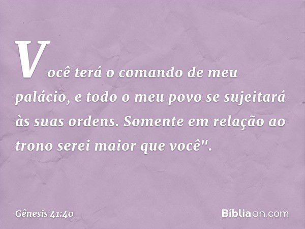 Vo­cê terá o comando de meu palácio, e todo o meu povo se sujeitará às suas ordens. Somente em relação ao trono serei maior que você". -- Gênesis 41:40