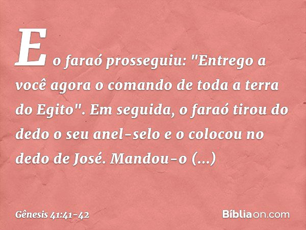 E o faraó prosseguiu: "Entrego a você agora o co­mando de toda a terra do Egito". Em seguida, o faraó tirou do dedo o seu anel-selo e o colocou no dedo de José.