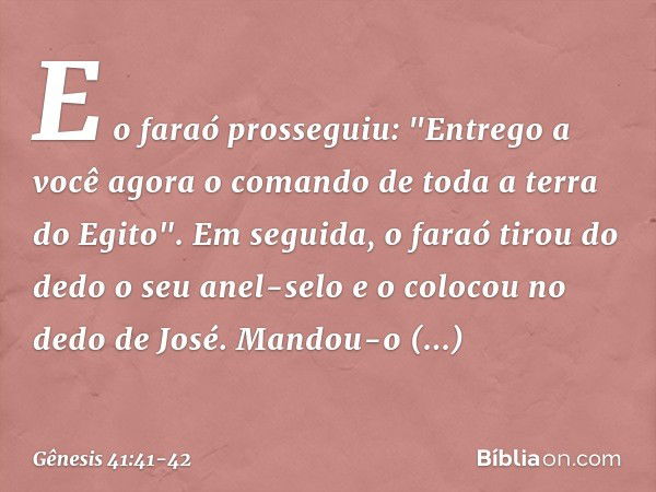 E o faraó prosseguiu: "Entrego a você agora o co­mando de toda a terra do Egito". Em seguida, o faraó tirou do dedo o seu anel-selo e o colocou no dedo de José.