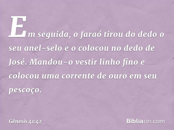 Em seguida, o faraó tirou do dedo o seu anel-selo e o colocou no dedo de José. Mandou-o vestir linho fino e colocou uma corrente de ouro em seu pescoço. -- Gêne