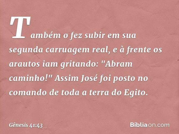 Tam­bém o fez subir em sua segunda carruagem real, e à frente os arautos iam gritan­do: "Abram caminho!" Assim José foi posto no comando de toda a terra do Egit