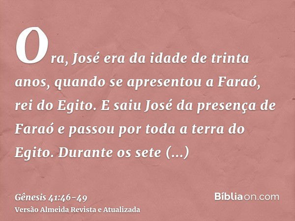 Ora, José era da idade de trinta anos, quando se apresentou a Faraó, rei do Egito. E saiu José da presença de Faraó e passou por toda a terra do Egito.Durante o