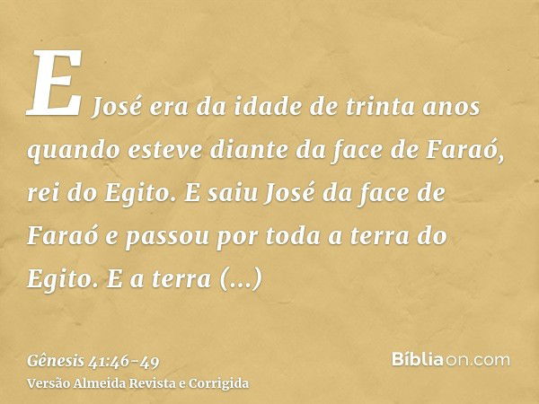 E José era da idade de trinta anos quando esteve diante da face de Faraó, rei do Egito. E saiu José da face de Faraó e passou por toda a terra do Egito.E a terr