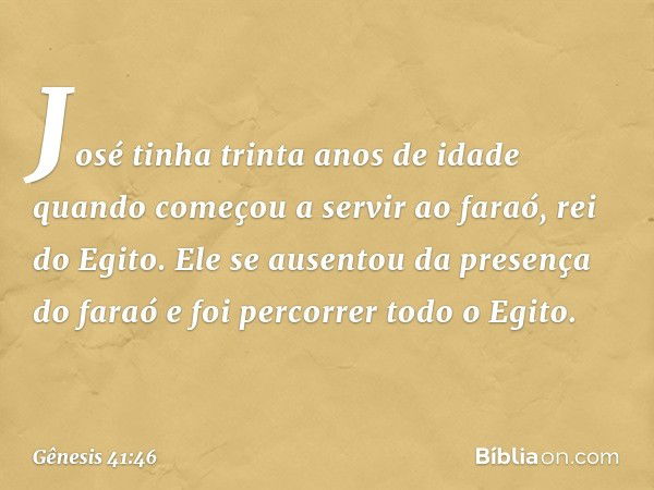 José tinha trinta anos de idade quando começou a servir ao faraó, rei do Egito. Ele se ausentou da presença do faraó e foi percorrer todo o Egito. -- Gênesis 41