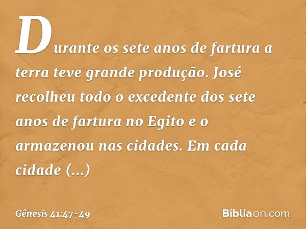 Durante os sete anos de fartura a terra teve grande produção. José recolheu todo o excedente dos sete anos de fartura no Egito e o armazenou nas cidades. Em cad