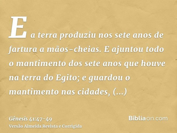 E a terra produziu nos sete anos de fartura a mãos-cheias.E ajuntou todo o mantimento dos sete anos que houve na terra do Egito; e guardou o mantimento nas cida