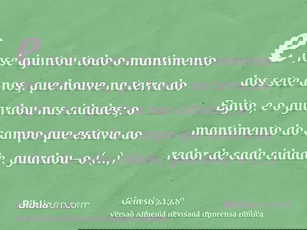 e José ajuntou todo o mantimento dos sete anos, que houve na terra do Egito, e o guardou nas cidades; o mantimento do campo que estava ao redor de cada cidade,