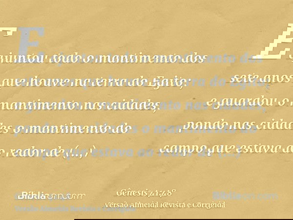 E ajuntou todo o mantimento dos sete anos que houve na terra do Egito; e guardou o mantimento nas cidades, pondo nas cidades o mantimento do campo que estava ao