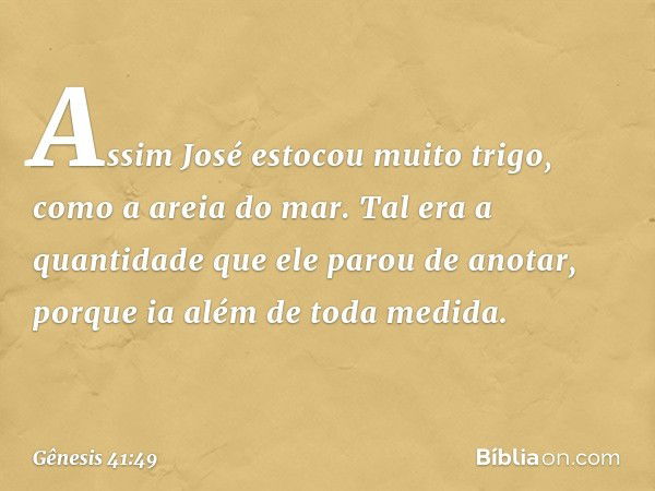 Assim José estocou muito trigo, como a areia do mar. Tal era a quantidade que ele parou de anotar, porque ia além de toda medida. -- Gênesis 41:49