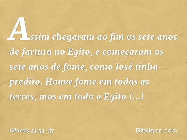 Assim chegaram ao fim os sete anos de fartura no Egito, e começaram os sete anos de fome, como José tinha predito. Houve fome em todas as terras, mas em todo o 