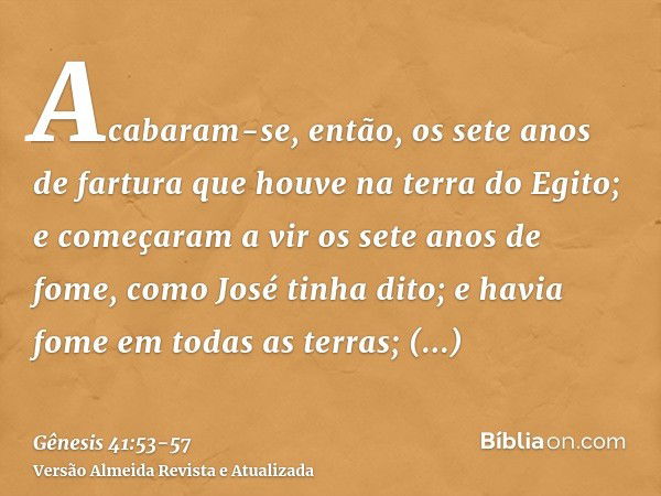 Acabaram-se, então, os sete anos de fartura que houve na terra do Egito;e começaram a vir os sete anos de fome, como José tinha dito; e havia fome em todas as t