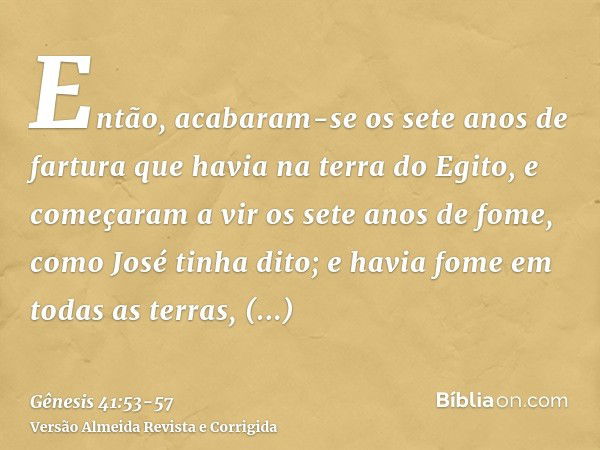 Então, acabaram-se os sete anos de fartura que havia na terra do Egito,e começaram a vir os sete anos de fome, como José tinha dito; e havia fome em todas as te