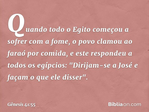 Quando todo o Egito começou a sofrer com a fome, o povo clamou ao faraó por comi­da, e este respondeu a todos os egípcios: "Dirijam-se a José e façam o que ele 