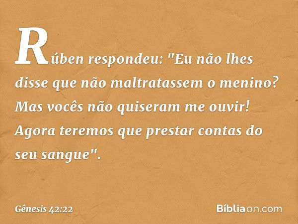 Rúben respondeu: "Eu não lhes disse que não maltratassem o menino? Mas vocês não quiseram me ouvir! Agora teremos que prestar contas do seu sangue". -- Gênesis 