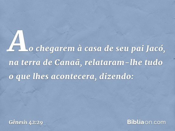 Ao chegarem à casa de seu pai Jacó, na terra de Canaã, relataram-lhe tudo o que lhes acontecera, dizendo: -- Gênesis 42:29