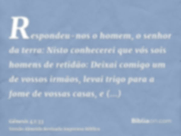 Respondeu-nos o homem, o senhor da terra: Nisto conhecerei que vós sois homens de retidão: Deixai comigo um de vossos irmãos, levai trigo para a fome de vossas 