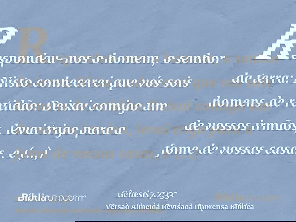 Respondeu-nos o homem, o senhor da terra: Nisto conhecerei que vós sois homens de retidão: Deixai comigo um de vossos irmãos, levai trigo para a fome de vossas 