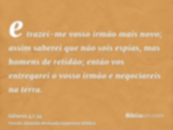 e trazei-me vosso irmão mais novo; assim saberei que não sois espias, mas homens de retidão; então vos entregarei o vosso irmão e negociareis na terra.