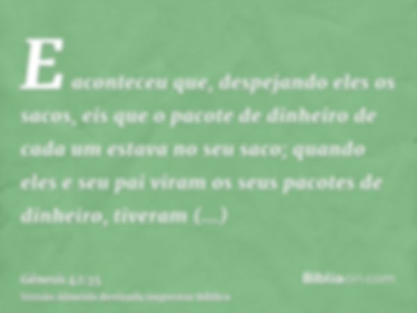 E aconteceu que, despejando eles os sacos, eis que o pacote de dinheiro de cada um estava no seu saco; quando eles e seu pai viram os seus pacotes de dinheiro, 