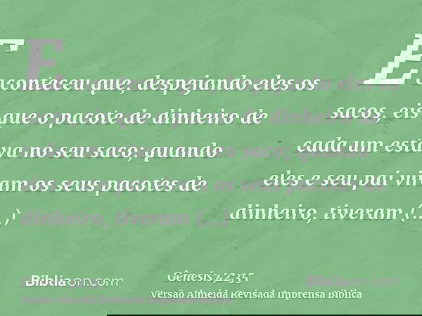 E aconteceu que, despejando eles os sacos, eis que o pacote de dinheiro de cada um estava no seu saco; quando eles e seu pai viram os seus pacotes de dinheiro,