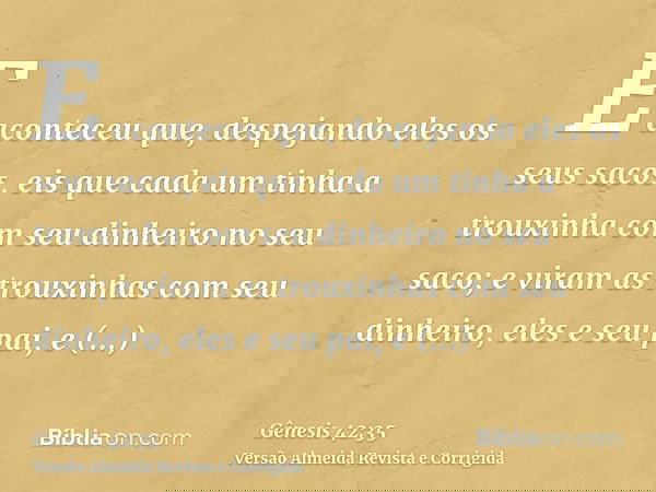 E aconteceu que, despejando eles os seus sacos, eis que cada um tinha a trouxinha com seu dinheiro no seu saco; e viram as trouxinhas com seu dinheiro, eles e s