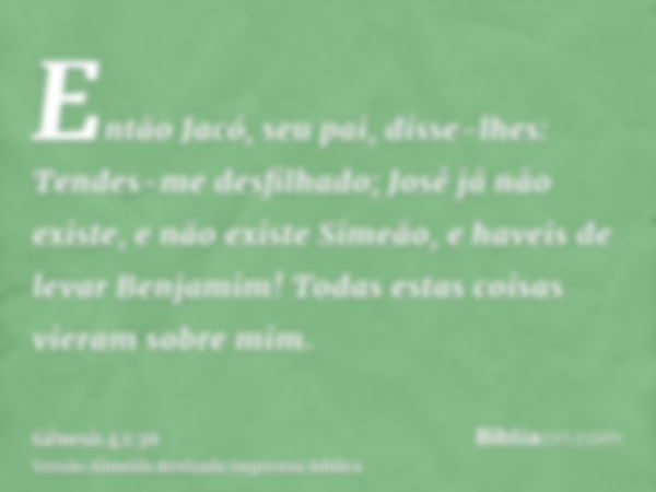 Então Jacó, seu pai, disse-lhes: Tendes-me desfilhado; José já não existe, e não existe Simeão, e haveis de levar Benjamim! Todas estas coisas vieram sobre mim.