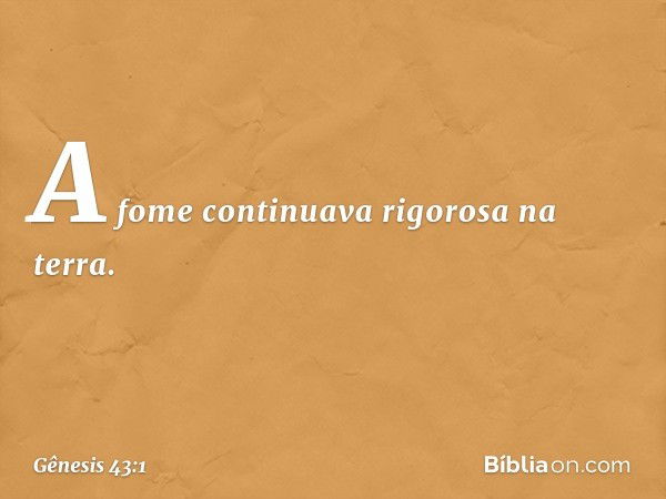 A fome continuava rigorosa na terra. -- Gênesis 43:1