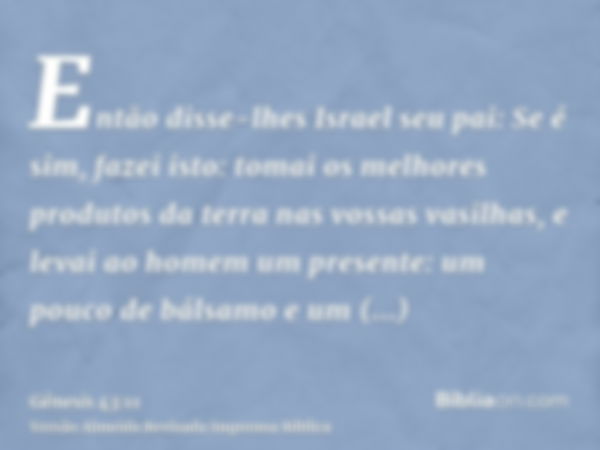 Então disse-lhes Israel seu pai: Se é sim, fazei isto: tomai os melhores produtos da terra nas vossas vasilhas, e levai ao homem um presente: um pouco de bálsam