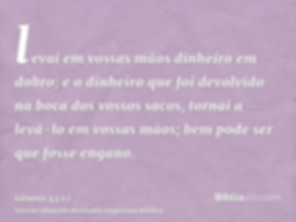 levai em vossas mãos dinheiro em dobro; e o dinheiro que foi devolvido na boca dos vossos sacos, tornai a levá-lo em vossas mãos; bem pode ser que fosse engano.