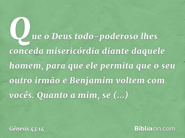 Que o Deus todo-po­deroso lhes conceda miseri­cór­dia diante daquele homem, para que ele permita que o seu outro irmão e Benjamim voltem com vocês. Quan­to a mi