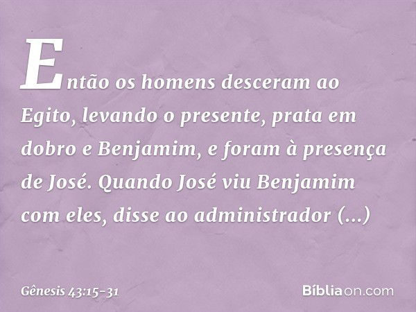 Então os homens desceram ao Egito, levando o presente, prata em dobro e Ben­jamim, ­e foram à presença de José. Quando José viu Benjamim com eles, disse ao admi