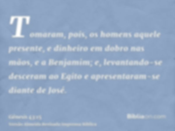 Tomaram, pois, os homens aquele presente, e dinheiro em dobro nas mãos, e a Benjamim; e, levantando-se desceram ao Egito e apresentaram-se diante de José.