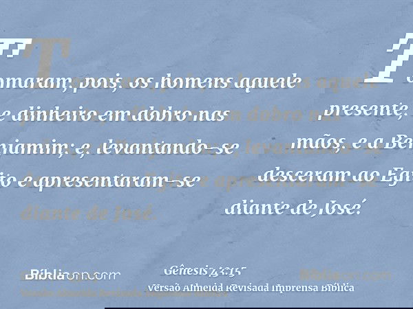 Tomaram, pois, os homens aquele presente, e dinheiro em dobro nas mãos, e a Benjamim; e, levantando-se desceram ao Egito e apresentaram-se diante de José.