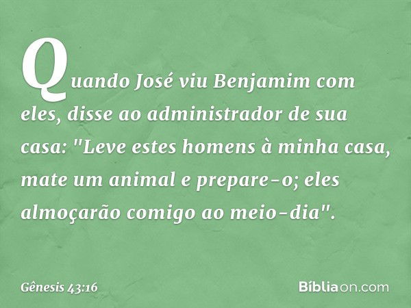 Quando José viu Benjamim com eles, disse ao administrador de sua casa: "Leve estes homens à minha casa, mate um animal e prepare-o; eles almoçarão comigo ao mei