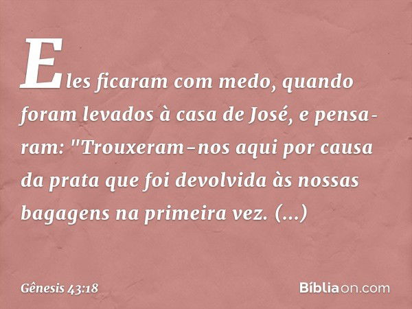 Eles ficaram com medo, quan­do foram levados à casa de José, e pensa­ram: "Trouxeram-nos aqui por causa da prata que foi devolvida às nossas bagagens na primei­