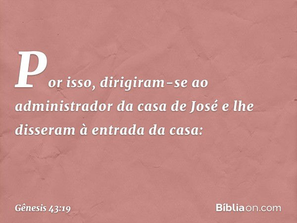 Por isso, dirigiram-se ao administrador da casa de José e lhe disseram à entrada da casa: -- Gênesis 43:19