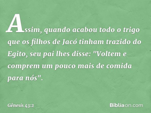 Assim, quando acabou todo o trigo que os fi­lhos de Jacó tinham tra­zido do Egito, seu pai lhes disse: "Voltem e comprem um pouco mais de comida para nós". -- G