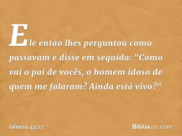 Ele então lhes pergun­tou como passavam e disse em seguida: "Como vai o pai de vocês, o homem idoso de quem me falaram? Ainda está vivo?" -- Gênesis 43:27