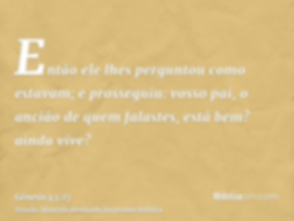 Então ele lhes perguntou como estavam; e prosseguiu: vosso pai, o ancião de quem falastes, está bem? ainda vive?