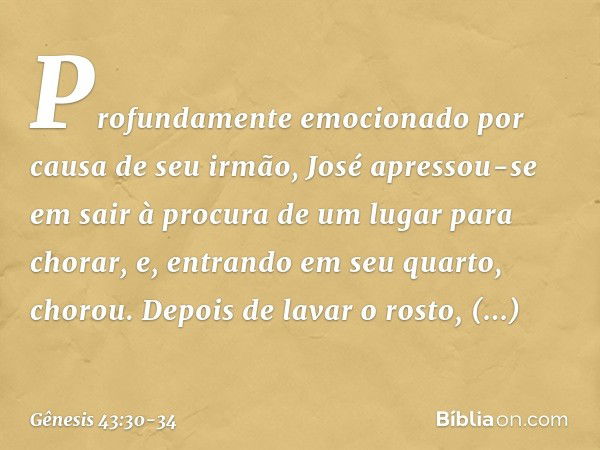 Profundamente emocionado por causa de seu irmão, José apressou-se em sair à procura de um lugar para chorar, e, entrando em seu quarto, chorou. Depois de lavar 