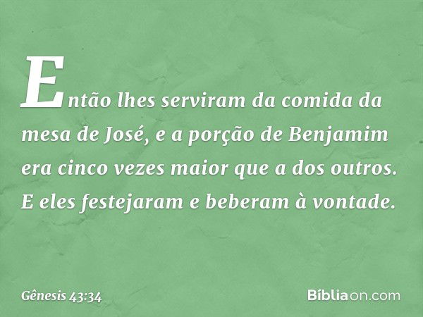 Então ­lhes serviram da comida da mesa de José, e a porção de Benjamim era cinco vezes maior que a dos outros. E eles festejaram e be­beram à vontade. -- Gênesi