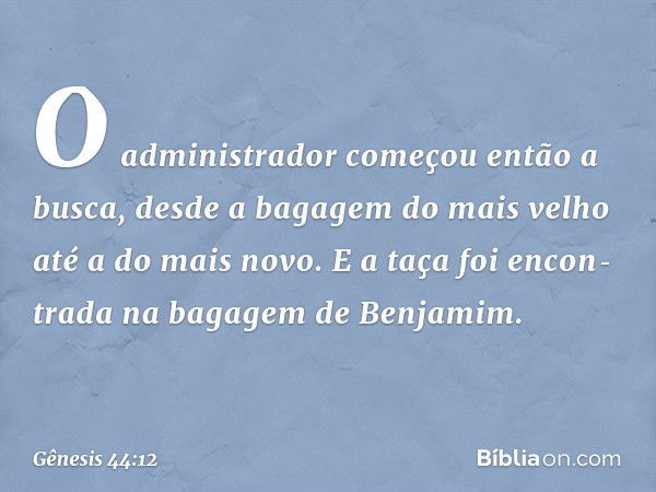 O administrador come­çou então a busca, desde a bagagem do mais velho até a do mais novo. E a taça foi encon­tra­da na bagagem de Benjamim. -- Gênesis 44:12