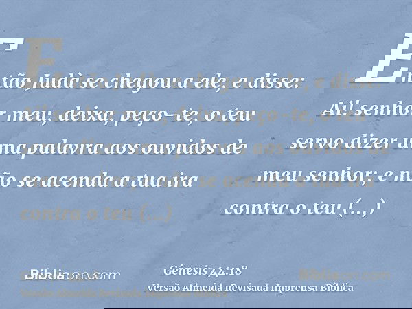 Então Judà se chegou a ele, e disse: Ai! senhor meu, deixa, peço-te, o teu servo dizer uma palavra aos ouvidos de meu senhor; e não se acenda a tua ira contra o