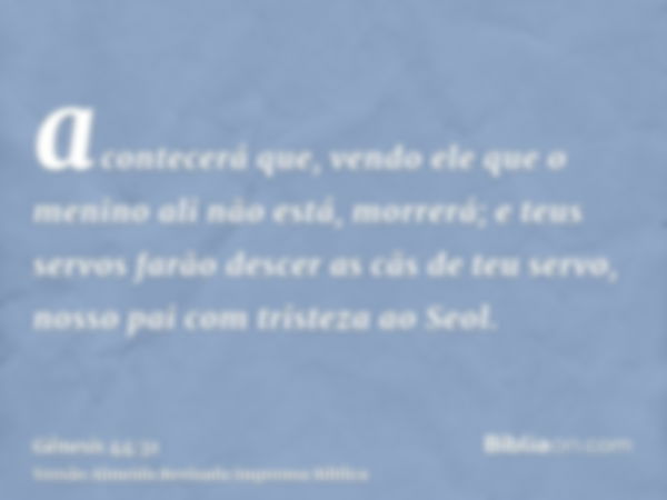 acontecerá que, vendo ele que o menino ali não está, morrerá; e teus servos farão descer as cãs de teu servo, nosso pai com tristeza ao Seol.