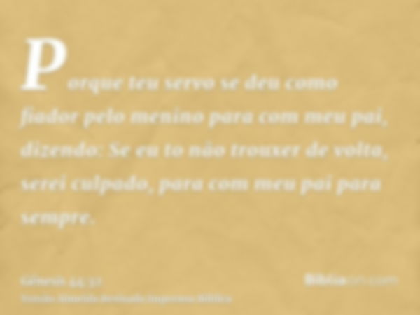 Porque teu servo se deu como fiador pelo menino para com meu pai, dizendo: Se eu to não trouxer de volta, serei culpado, para com meu pai para sempre.