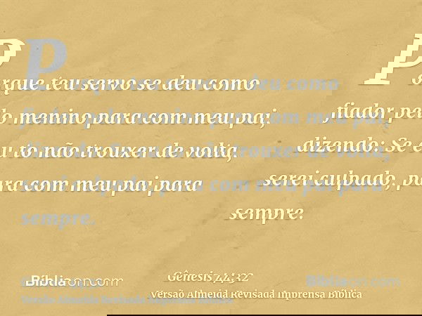Porque teu servo se deu como fiador pelo menino para com meu pai, dizendo: Se eu to não trouxer de volta, serei culpado, para com meu pai para sempre.