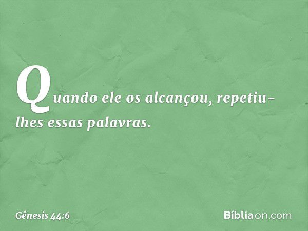 Quando ele os alcançou, repetiu-lhes es­sas palavras. -- Gênesis 44:6