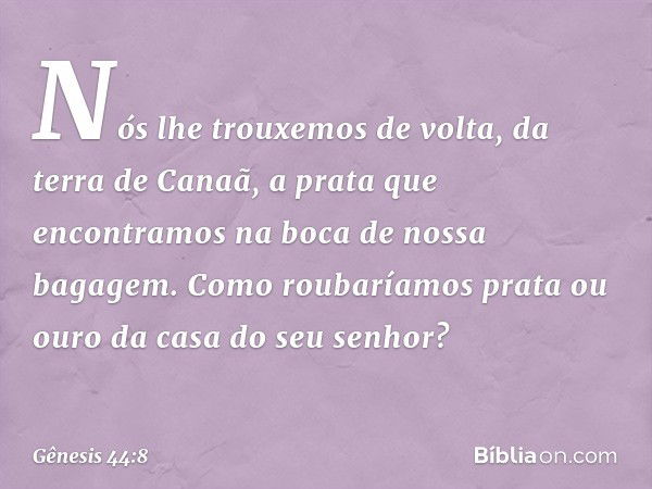 Nós lhe trouxemos de volta, da terra de Canaã, a prata que encontramos na boca de nossa bagagem. Como roubaríamos prata ou ouro da casa do seu senhor? -- Gênesi